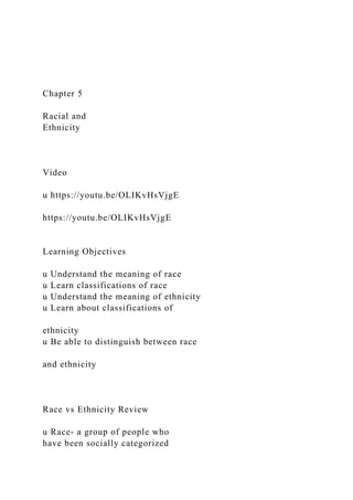 Chapter 5
Racial and
Ethnicity
Video
u https://youtu.be/OLIKvHsVjgE
https://youtu.be/OLIKvHsVjgE
Learning Objectives
u Understand the meaning of race
u Learn classifications of race
u Understand the meaning of ethnicity
u Learn about classifications of
ethnicity
u Be able to distinguish between race
and ethnicity
Race vs Ethnicity Review
u Race- a group of people who
have been socially categorized
 