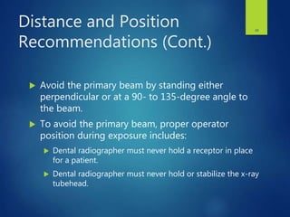 Distance and Position
Recommendations (Cont.)
 Avoid the primary beam by standing either
perpendicular or at a 90- to 135-degree angle to
the beam.
 To avoid the primary beam, proper operator
position during exposure includes:
 Dental radiographer must never hold a receptor in place
for a patient.
 Dental radiographer must never hold or stabilize the x-ray
tubehead.
28
 