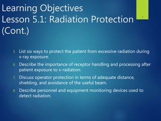 Learning Objectives
Lesson 5.1: Radiation Protection
(Cont.)
5. List six ways to protect the patient from excessive radiation during
x-ray exposure.
6. Describe the importance of receptor handling and processing after
patient exposure to x-radiation.
7. Discuss operator protection in terms of adequate distance,
shielding, and avoidance of the useful beam.
8. Describe personnel and equipment monitoring devices used to
detect radiation.
3
 