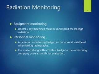 Radiation Monitoring
 Equipment monitoring
 Dental x-ray machines must be monitored for leakage
radiation.
 Personnel monitoring
 A radiation monitoring badge can be worn at waist level
when taking radiographs.
 It is mailed along with a control badge to the monitoring
company once a month for evaluation.
31
 