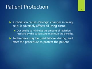 Patient Protection
 X-radiation causes biologic changes in living
cells; it adversely affects all living tissue.
 Our goal is to minimize the amount of radiation
received by the patient and maximize the benefits.
 Techniques may be used before, during, and
after the procedure to protect the patient.
6
 