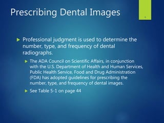 Prescribing Dental Images
 Professional judgment is used to determine the
number, type, and frequency of dental
radiographs.
 The ADA Council on Scientific Affairs, in conjunction
with the U.S. Department of Health and Human Services,
Public Health Service, Food and Drug Administration
(FDA) has adopted guidelines for prescribing the
number, type, and frequency of dental images.
 See Table 5-1 on page 44
8
 