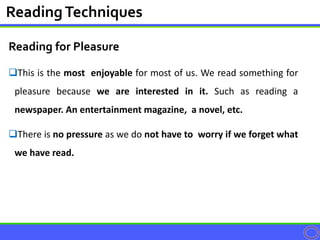 Reading for Pleasure
This is the most enjoyable for most of us. We read something for
pleasure because we are interested in it. Such as reading a
newspaper. An entertainment magazine, a novel, etc.
There is no pressure as we do not have to worry if we forget what
we have read.
ReadingTechniques
 