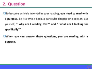 To become actively involved in your reading, you need to read with
a purpose. Be it a whole book, a particular chapter or a section, ask
yourself, “ why am I reading this?” and “ what am I looking for
specifically?”
When you can answer these questions, you are reading with a
purpose.
 