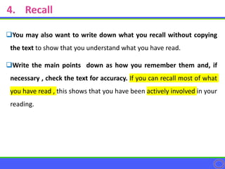 You may also want to write down what you recall without copying
the text to show that you understand what you have read.
Write the main points down as how you remember them and, if
necessary , check the text for accuracy. If you can recall most of what
you have read , this shows that you have been actively involved in your
reading.
 