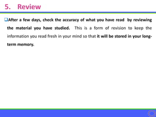 After a few days, check the accuracy of what you have read by reviewing
the material you have studied. This is a form of revision to keep the
information you read fresh in your mind so that it will be stored in your long-
term memory.
 