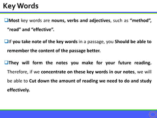 Most key words are nouns, verbs and adjectives, such as “method”,
“read” and “effective”.
If you take note of the key words in a passage, you Should be able to
remember the content of the passage better.
They will form the notes you make for your future reading.
Therefore, if we concentrate on these key words in our notes, we will
be able to Cut down the amount of reading we need to do and study
effectively.
KeyWords
 