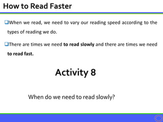 When we read, we need to vary our reading speed according to the
types of reading we do.
There are times we need to read slowly and there are times we need
to read fast.
How to Read Faster
Activity 8
When do we need to read slowly?
 