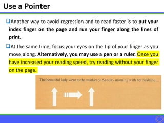 Another way to avoid regression and to read faster is to put your
index finger on the page and run your finger along the lines of
print.
At the same time, focus your eyes on the tip of your finger as you
move along. Alternatively, you may use a pen or a ruler. Once you
have increased your reading speed, try reading without your finger
on the page.
Use a Pointer
 