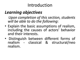 Introduction
Learning objectives
Upon completion of this section, students
will be able to do the following:
• Explain the basic assumptions of realism,
including the causes of actors’ behavior
and their interests.
• Distinguish between different forms of
realism - classical & structural/neo
realism.
 