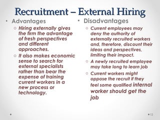 Recruitment – External Hiring
Recruitment – External Hiring
• Disadvantages
o Current employees may
deny the authority of
externally recruited workers
and, therefore, discount their
ideas and perspectives,
limiting their impact.
o A newly recruited employee
may take long to learn job
o Current workers might
oppose the recruit if they
feel some qualified internal
worker should get the
job
12
• Advantages
o Hiring externally gives
the firm the advantage
of fresh perspectives
and different
approaches.
o It also makes economic
sense to search for
external specialists
rather than bear the
expense of training
current workers in a
new process or
technology.
 
