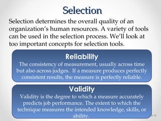 Selection
Selection
5-14
Reliability
The consistency of measurement, usually across time
but also across judges. If a measure produces perfectly
consistent results, the measure is perfectly reliable.
Validity
Validity is the degree to which a measure accurately
predicts job performance. The extent to which the
technique measures the intended knowledge, skills, or
ability.
Selection determines the overall quality of an
organization’s human resources. A variety of tools
can be used in the selection process. We’ll look at
too important concepts for selection tools.
 