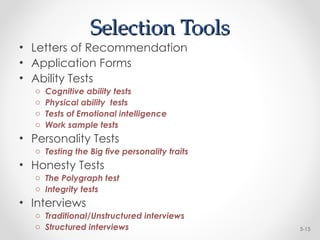 Selection Tools
Selection Tools
• Letters of Recommendation
• Application Forms
• Ability Tests
o Cognitive ability tests
o Physical ability tests
o Tests of Emotional intelligence
o Work sample tests
• Personality Tests
o Testing the Big five personality traits
• Honesty Tests
o The Polygraph test
o Integrity tests
• Interviews
o Traditional/Unstructured interviews
o Structured interviews 5-15
 