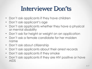 Interviewer Don’ts
Interviewer Don’ts
• Don’t ask applicants if they have children
• Don’t ask applicant’s age
• Don’t ask applicants whether they have a physical
or mental disability
• Don’t ask for height or weight on an application
• Don’t ask a female candidate for her maiden
name
• Don’t ask about citizenship
• Don’t ask applicants about their arrest records
• Don’t ask applicants if they smoke
• Don’t ask applicants if they are HIV positive or have
AIDS
5-17
 