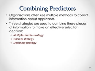 Combining Predictors
Combining Predictors
• Organizations often use multiple methods to collect
information about applicants.
• Three strategies are used to combine these pieces
of information to make an effective selection
decision:
o Multiple-hurdle strategy
o Clinical strategy
o Statistical strategy
19
 