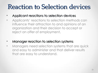 Reaction to Selection devices
Reaction to Selection devices
• Applicant reactions to selection devices
Applicant reactions to selection devices
• Applicants’ reactions to selection methods can
influence their attraction to and opinions of an
organization and their decision to accept or
reject an offer of employment.
• Manager reaction to selection systems
Manager reaction to selection systems
• Managers need selection systems that are quick
and easy to administer and that deliver results
that are easy to understand.
21
 