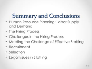 Summary and Conclusions
Summary and Conclusions
• Human Resource Planning: Labor Supply
and Demand
• The Hiring Process
• Challenges in the Hiring Process
• Meeting the Challenge of Effective Staffing
• Recruitment
• Selection
• Legal Issues in Staffing
5-23
 