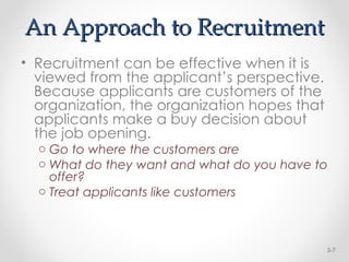 An Approach to Recruitment
An Approach to Recruitment
• Recruitment can be effective when it is
viewed from the applicant’s perspective.
Because applicants are customers of the
organization, the organization hopes that
applicants make a buy decision about
the job opening.
o Go to where the customers are
o What do they want and what do you have to
offer?
o Treat applicants like customers
5-7
 