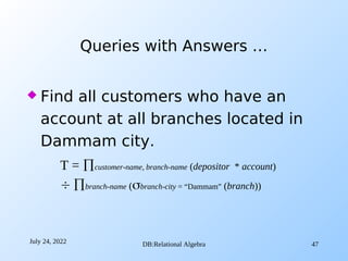 July 24, 2022 DB:Relational Algebra 47
 Find all customers who have an
account at all branches located in
Dammam city.
Queries with Answers …
T = customer-name, branch-name (depositor * account)
 branch-name (branch-city = “Dammam” (branch))
 