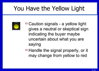 You Have the Yellow Light   Caution signals - a yellow light gives a neutral or skeptical sign indicating the buyer maybe uncertain about what you are saying Handle the signal properly, or it may change from yellow to red 
