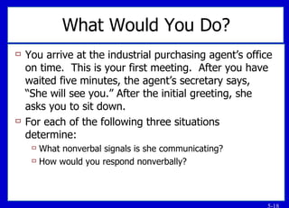 What Would You Do? You arrive at the industrial purchasing agent’s office on time.  This is your first meeting.  After you have waited five minutes, the agent’s secretary says, “She will see you.” After the initial greeting, she asks you to sit down. For each of the following three situations determine: What nonverbal signals is she communicating? How would you respond nonverbally? 