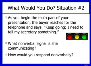 As you begin the main part of your presentation, the buyer reaches for the telephone and says, “Keep going; I need to tell my secretary something.” What nonverbal signal is she communicating? What Would You Do? Situation #2 How would you respond nonverbally? 