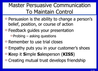 Master Persuasive Communication To Maintain Control Persuasion is the ability to change a person’s belief, position, or course of action Feedback guides your presentation Probing – asking questions Remember to use trial closes Empathy puts you in your customer’s shoes K eep it  S imple  S alesperson ( KISS ) Creating mutual trust develops friendship 