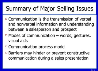 Summary of Major Selling Issues Communication is the transmission of verbal and nonverbal information and understanding between a salesperson and prospect Modes of communication – words, gestures, visual aids Communication process model Barriers may hinder or prevent constructive communication during a sales presentation 