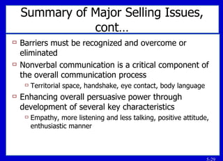 Summary of Major Selling Issues, cont… Barriers must be recognized and overcome or eliminated Nonverbal communication is a critical component of the overall communication process Territorial space, handshake, eye contact, body language Enhancing overall persuasive power through development of several key characteristics Empathy, more listening and less talking, positive attitude, enthusiastic manner 