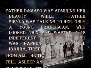 Father Damaso was admiring her
beauty while Father
Sibyla was talking to her. Only
a young Franciscan, who
looked thin and wasted, was
indifferent to her and what
was happening around him.
Ibarra, tired
From all the thinking,
fell asleep and only the