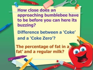 How close does an
approaching bumblebee have
to be before you can here its
buzzing?

Difference between a ‘Coke’
and a ‘Coke Zero’?
The percentage of fat in a ‘low
fat’ and a regular milk?

 