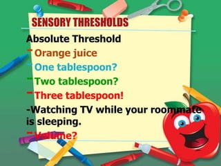 SENSORY THRESHOLDS
Absolute Threshold
Orange juice
One tablespoon?
Two tablespoon?
Three tablespoon!
-Watching TV while your roommate
is sleeping.
Volume?

-

 