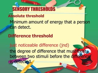 SENSORY THRESHOLDS
Absolute threshold
-

Minimum amount of energy that a person
can detect.
Difference threshold

-

just noticeable difference (jnd)
the degree of difference that must exist
between two stimuli before the difference
is detected.

 