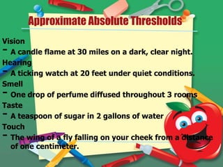 Approximate Absolute Thresholds
Vision
A candle flame at 30 miles on a dark, clear night.
Hearing
A ticking watch at 20 feet under quiet conditions.
Smell
One drop of perfume diffused throughout 3 rooms
Taste
A teaspoon of sugar in 2 gallons of water
Touch
The wing of a fly falling on your cheek from a distance
of one centimeter.

-

 