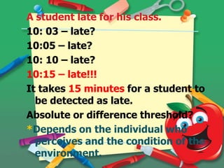 A student late for his class.
10: 03 – late?
10:05 – late?
10: 10 – late?
10:15 – late!!!
It takes 15 minutes for a student to
be detected as late.
Absolute or difference threshold?
*Depends on the individual who
perceives and the condition of the
environment.

 