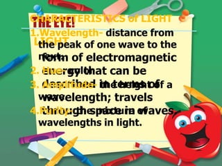 CHARACTERISTICS of LIGHT
THE EYE!
1.Wavelength- distance from
LIGHT of one wave to the
the peak
next. of electromagnetic
form
2. energy that can be
Hue- color
3. described in terms of a
Amplitude- the height of
wave.
wavelength; travels
4.Purity- the mixture of
through space in waves.
wavelengths in light.

 