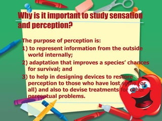 Why is it important to study sensation
and perception?
The purpose of perception is:
1) to represent information from the outside
world internally;
2) adaptation that improves a species’ chances
for survival; and
3) to help in designing devices to restore
perception to those who have lost some (or
all) and also to devise treatments for other
perceptual problems.

 