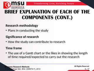 All Rights Reserved
Business Research Methods
© Oxford Fajar Sdn. Bhd. (008974-T), 2012 5– 17
BRIEF EXPLANATION OF EACH OF THE
COMPONENTS (CONT.)
Research methodology
• Plans in conducting the study
Significance of research
• How the study can contribute to research
Time frame
• The use of a Gantt chart or the likes in showing the length
of time required/expected to carry out the research
 