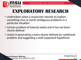 All Rights Reserved
Business Research Methods
© Oxford Fajar Sdn. Bhd. (008974-T), 2012 5– 4
EXPLORATORY RESEARCH
• Undertaken when a researcher intends to explore
something new or clarify ambiguous problems in a
particular situation
• Certain problem of interest exists and it has not been
clearly defined
• Useful in generating a more clearly defined (or redefined)
problem and suggesting a well-supported hypothesis
 