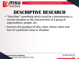 All Rights Reserved
Business Research Methods
© Oxford Fajar Sdn. Bhd. (008974-T), 2012 5– 5
DESCRIPTIVE RESEARCH
• “Describes” something which could be a phenomenon, a
current situation or the characteristic of a group of
organisations, people, etc.
• Answers the question of who, what, where, when and
how of a particular issue or situation
 