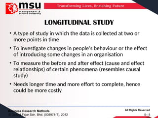 All Rights Reserved
Business Research Methods
© Oxford Fajar Sdn. Bhd. (008974-T), 2012 5– 8
LONGITUDINAL STUDY
• A type of study in which the data is collected at two or
more points in time
• To investigate changes in people’s behaviour or the effect
of introducing some changes in an organisation
• To measure the before and after effect (cause and effect
relationships) of certain phenomena (resembles causal
study)
• Needs longer time and more effort to complete, hence
could be more costly
 