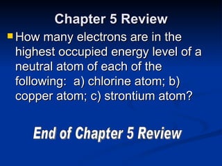 Chapter 5 Review How many electrons are in the highest occupied energy level of a neutral atom of each of the following:  a) chlorine atom; b) copper atom; c) strontium atom? End of Chapter 5 Review 