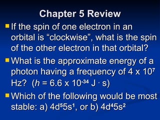 Chapter 5 Review If the spin of one electron in an orbital is “clockwise”, what is the spin of the other electron in that orbital? What is the approximate energy of a photon having a frequency of 4 x 10 7  Hz?  ( h  = 6.6 x 10 -34  J  .  s) Which of the following would be most stable: a) 4d 5 5s 1 , or b) 4d 4 5s 2   