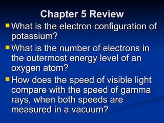 Chapter 5 Review What is the electron configuration of potassium? What is the number of electrons in the outermost energy level of an oxygen atom? How does the speed of visible light compare with the speed of gamma rays, when both speeds are measured in a vacuum? 