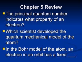 Chapter 5 Review The principal quantum number indicates what property of an electron? Which scientist developed the quantum mechanical model of the atom? In the Bohr model of the atom, an electron in an orbit has a fixed ___. 
