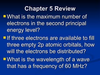 Chapter 5 Review What is the maximum number of electrons in the second principal energy level? If three electrons are available to fill three empty 2p atomic orbitals, how will the electrons be distributed? What is the wavelength of a wave that has a frequency of 60 MHz? 