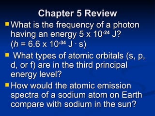 Chapter 5 Review What is the frequency of a photon having an energy 5 x 10 -24  J?  ( h  = 6.6 x 10 -34  J  .  s) What types of atomic orbitals (s, p, d, or f) are in the third principal energy level? How would the atomic emission spectra of a sodium atom on Earth compare with sodium in the sun? 