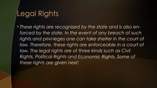 These

rights are recognised by the state and is also enforced by the state. In the event of any breach of such
rights and privi-leges one can take shelter in the court of
law. Therefore, these rights are enforceable in a court of
law. The legal rights are of three kinds such as Civil
Rights, Political Rights and Economic Rights. Some of
these rights are given next:

 