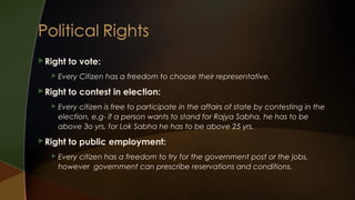  Right


Every Citizen has a freedom to choose their representative.

 Right


to contest in election:

Every citizen is free to participate in the affairs of state by contesting in the
election, e.g- if a person wants to stand for Rajya Sabha, he has to be
above 3o yrs, for Lok Sabha he has to be above 25 yrs.

 Right


to vote:

to public employment:

Every citizen has a freedom to try for the government post or the jobs,
however government can prescribe reservations and conditions.

 