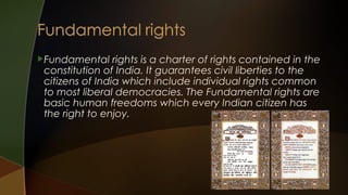 Fundamental

rights is a charter of rights contained in the
constitution of India. It guarantees civil liberties to the
citizens of India which include individual rights common
to most liberal democracies. The Fundamental rights are
basic human freedoms which every Indian citizen has
the right to enjoy.

 